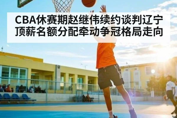 CBA休赛期赵继伟续约谈判辽宁顶薪名额分配牵动争冠格局走向 - kaiyun